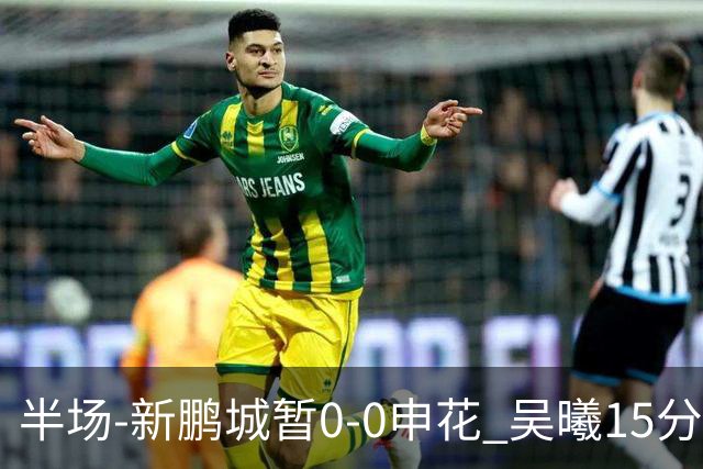半场-新鹏城暂0-0申花 吴曦15分钟伤退 戴伟浚凌空垫射中横梁