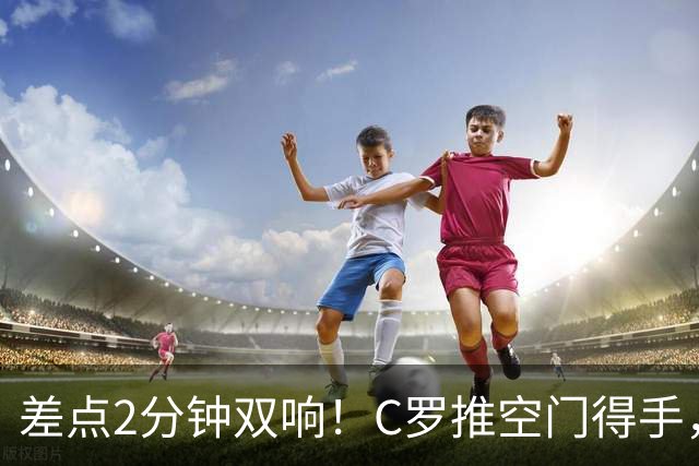 差点2分钟双响！C罗推空门得手，主裁示意越位在先进球无效