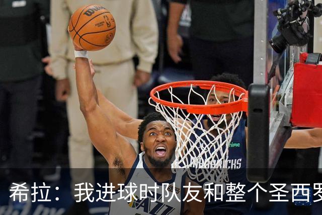 希拉：我进球时队友和整个圣西罗为我庆祝的场面真的太美妙了