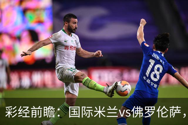 彩经前瞻：国际米兰vs佛罗伦萨，恰尔汗奥卢7次攻破对手球门