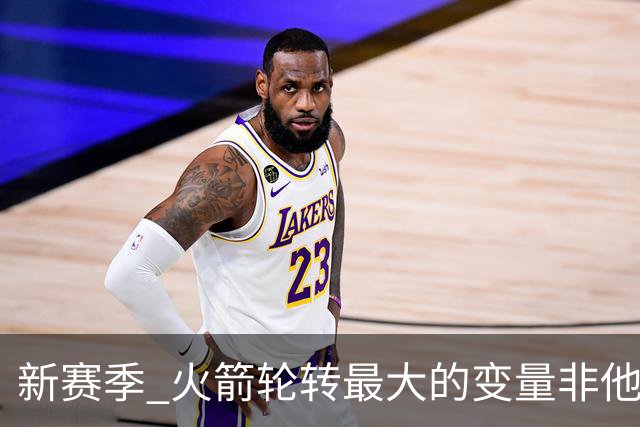 新赛季 火箭轮转最大的变量非他莫属 其优缺点非常极端