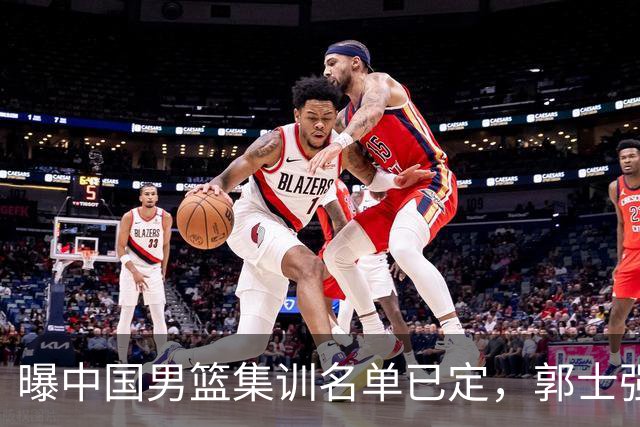 曝中国男篮集训名单已定，郭士强为世界杯搏一把，盲猜12人都有谁