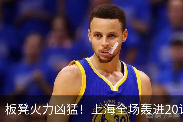 板凳火力凶猛！上海全场轰进20记三分 其中19记来自替补