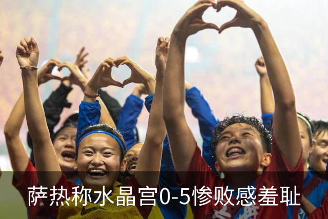 萨热称水晶宫0-5惨败感"羞耻"