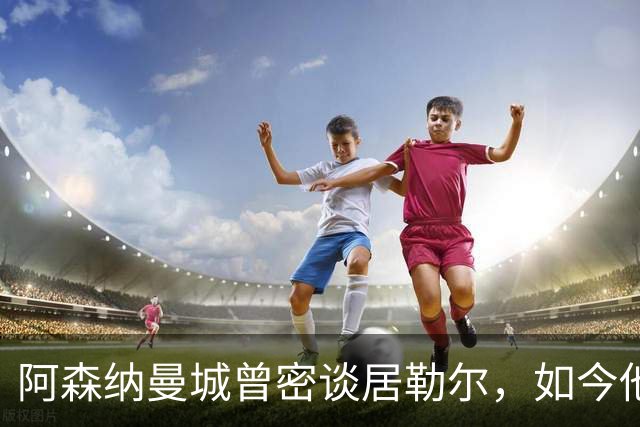 阿森纳曼城曾密谈居勒尔，如今他续约到2031年