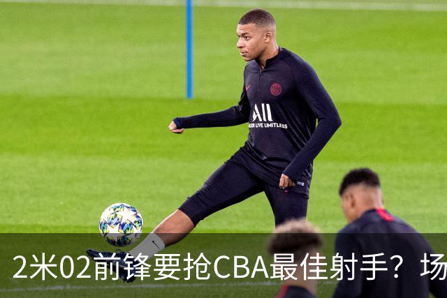 2米02前锋要抢CBA最佳射手？场均得分是上赛季3倍多，三分命中率71.4%